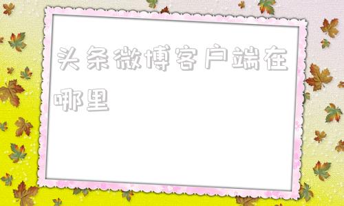 头条微博客户端在哪里新浪微博客户端电脑版官方下载